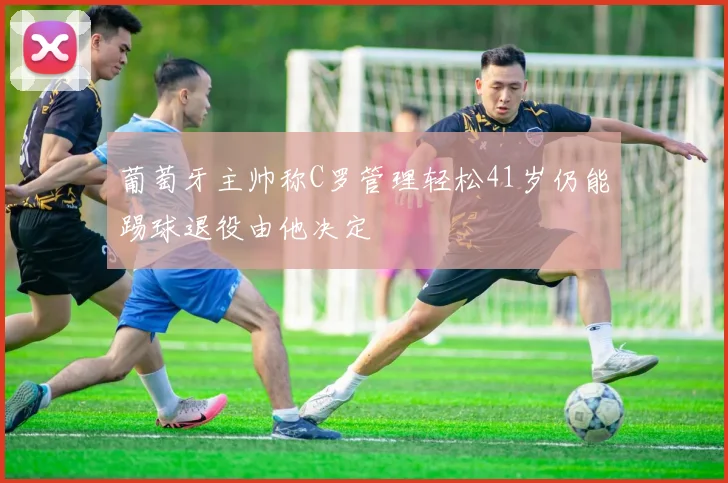 葡萄牙主帅称C罗管理轻松41岁仍能踢球退役由他决定