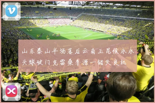 山东泰山半场落后云南玉昆侯永永头球破门克雷桑李源一错失良机