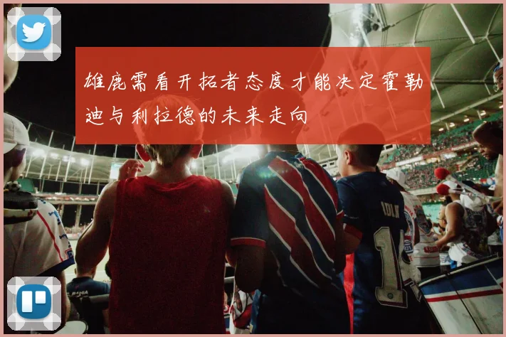 雄鹿需看开拓者态度才能决定霍勒迪与利拉德的未来走向