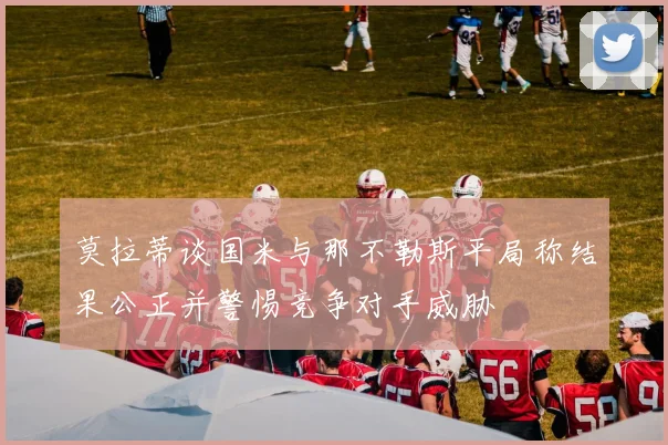 莫拉蒂谈国米与那不勒斯平局称结果公正并警惕竞争对手威胁