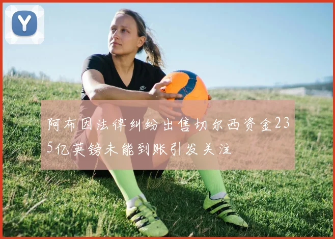 阿布因法律纠纷出售切尔西资金235亿英镑未能到账引发关注