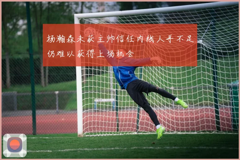 杨瀚森未获主帅信任内线人手不足仍难以获得上场机会