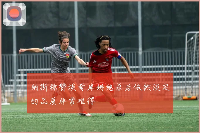 纳斯称赞埃奇库姆绝杀后依然淡定的品质非常难得