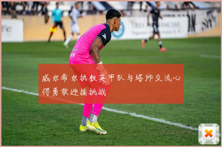 威尔希尔执教英甲队与塔帅交流心得勇敢迎接挑战