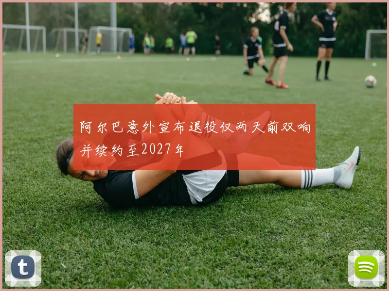 阿尔巴意外宣布退役仅两天前双响并续约至2027年