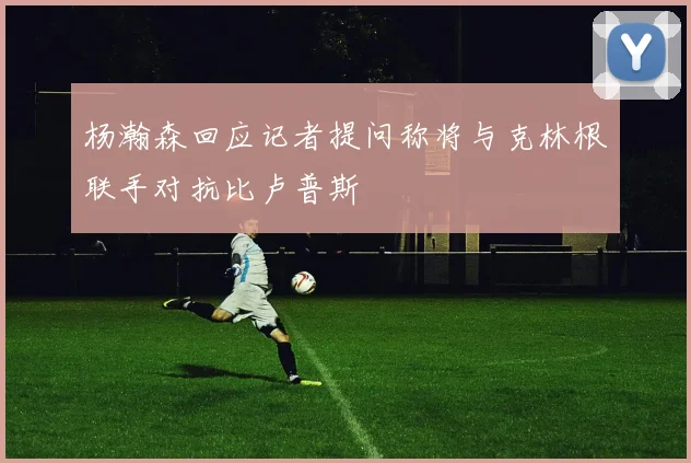 杨瀚森回应记者提问称将与克林根联手对抗比卢普斯