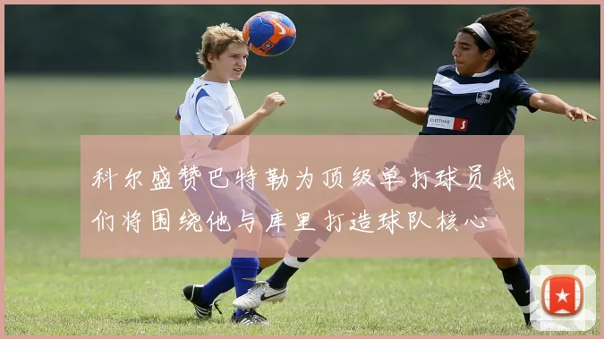 科尔盛赞巴特勒为顶级单打球员我们将围绕他与库里打造球队核心