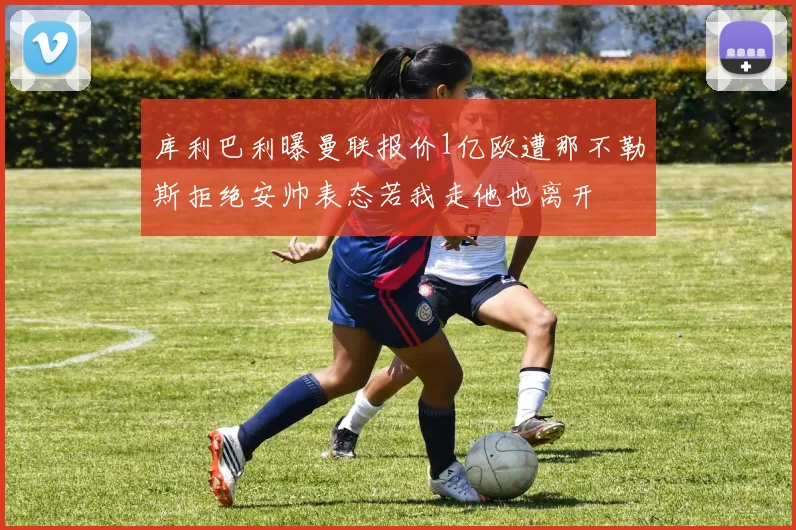 库利巴利曝曼联报价1亿欧遭那不勒斯拒绝安帅表态若我走他也离开