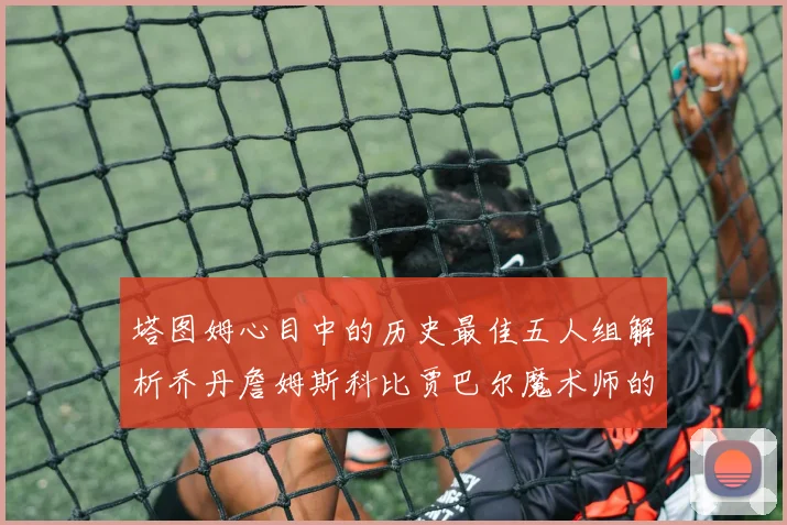 塔图姆心目中的历史最佳五人组解析乔丹詹姆斯科比贾巴尔魔术师的传奇魅力