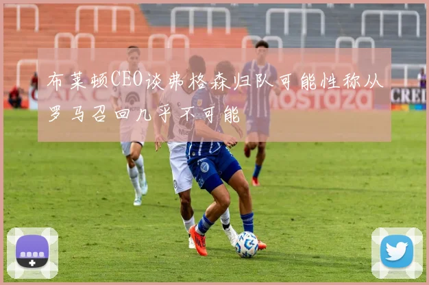 布莱顿CEO谈弗格森归队可能性称从罗马召回几乎不可能