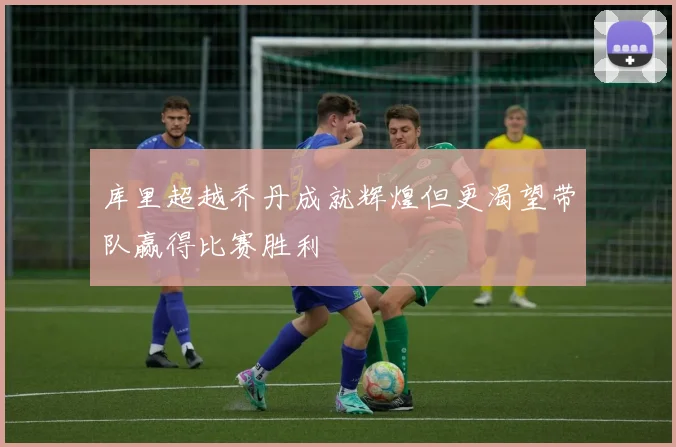 库里超越乔丹成就辉煌但更渴望带队赢得比赛胜利