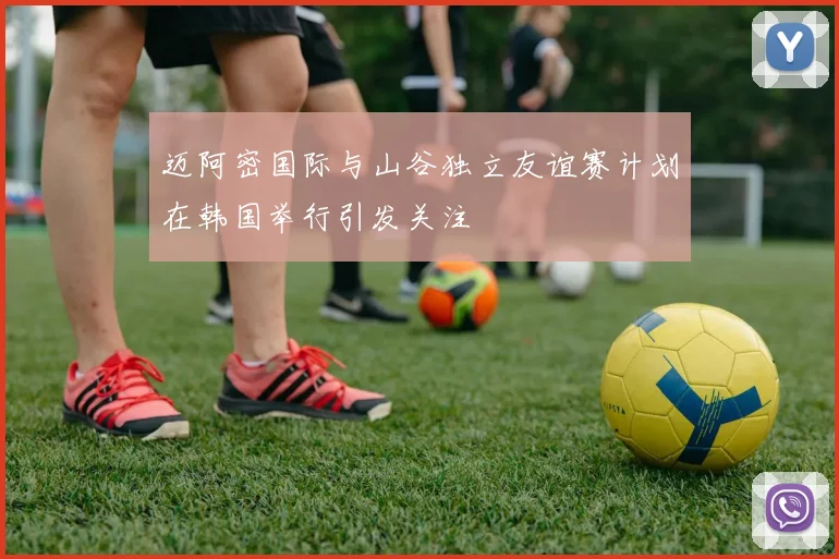 迈阿密国际与山谷独立友谊赛计划在韩国举行引发关注