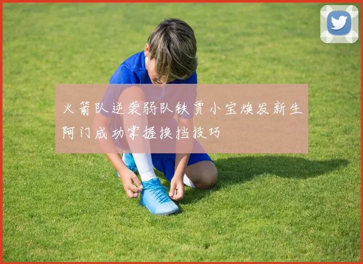 火箭队逆袭弱队铁贾小宝焕发新生阿门成功掌握换挡技巧