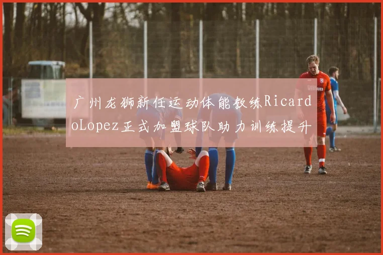 广州龙狮新任运动体能教练RicardoLopez正式加盟球队助力训练提升
