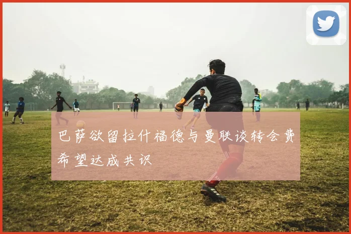 巴萨欲留拉什福德与曼联谈转会费希望达成共识