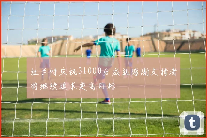 杜兰特庆祝31000分成就感谢支持者将继续追求更高目标