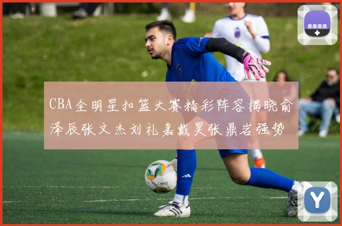 CBA全明星扣篮大赛精彩阵容揭晓俞泽辰张文杰刘礼嘉戴昊张鼎岩强势参赛