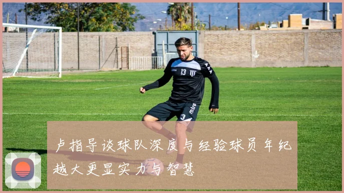 卢指导谈球队深度与经验球员年纪越大更显实力与智慧