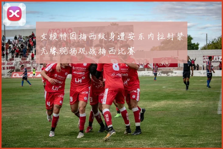 女模特因梅西纹身遭安东内拉封禁无缘现场观战梅西比赛