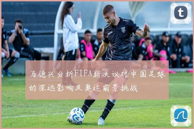 马德兴分析FIFA新决议对中国足球的深远影响及奥运前景挑战