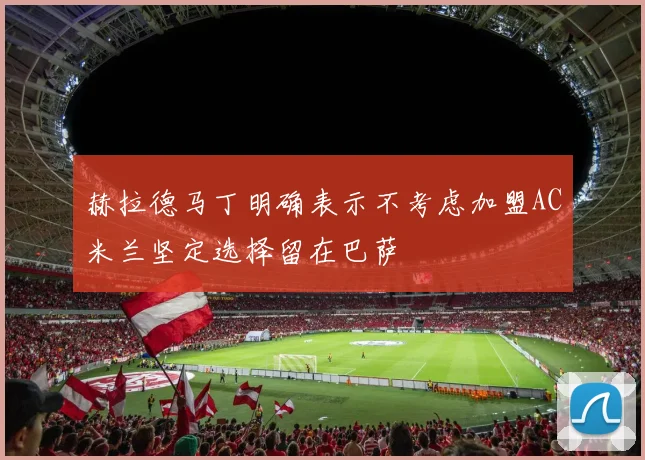赫拉德马丁明确表示不考虑加盟AC米兰坚定选择留在巴萨