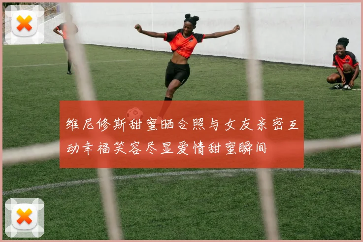 维尼修斯甜蜜晒合照与女友亲密互动幸福笑容尽显爱情甜蜜瞬间