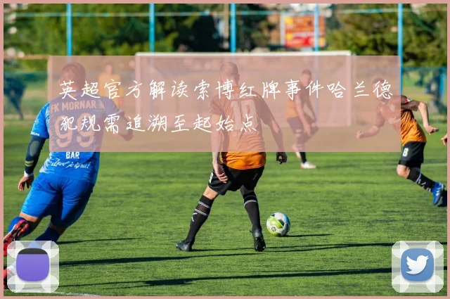 英超官方解读索博红牌事件哈兰德犯规需追溯至起始点