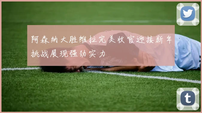 阿森纳大胜维拉完美收官迎接新年挑战展现强劲实力