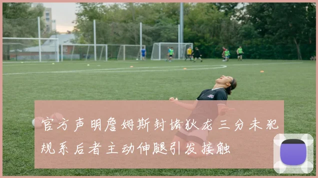 官方声明詹姆斯封堵狄龙三分未犯规系后者主动伸腿引发接触