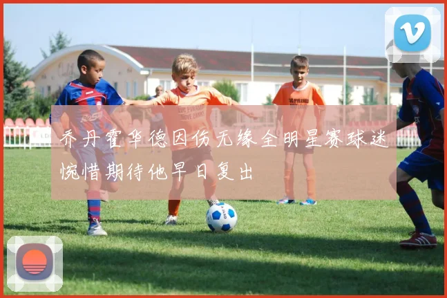 乔丹霍华德因伤无缘全明星赛球迷惋惜期待他早日复出