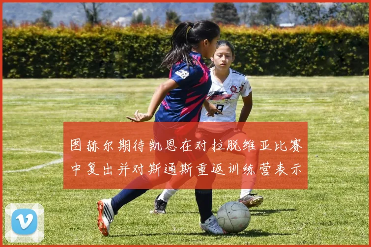 图赫尔期待凯恩在对拉脱维亚比赛中复出并对斯通斯重返训练营表示欣喜