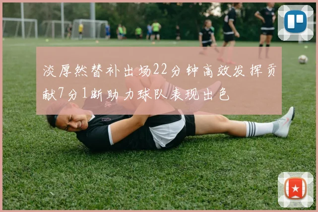 淡厚然替补出场22分钟高效发挥贡献7分1断助力球队表现出色