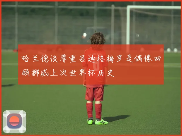 哈兰德谈尊重吕迪格梅罗是偶像回顾挪威上次世界杯历史