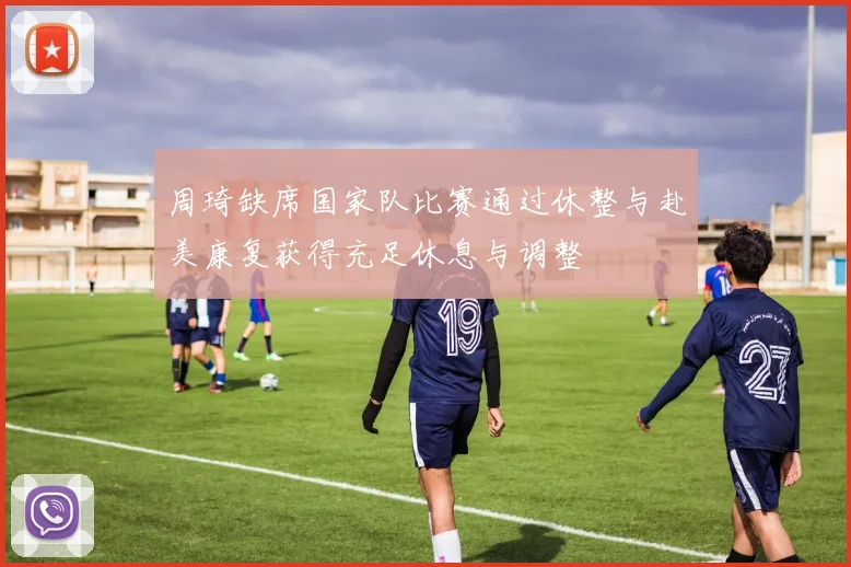 周琦缺席国家队比赛通过休整与赴美康复获得充足休息与调整