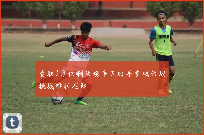 曼联3月仅剩两场争五对手多线作战挑战维拉在即