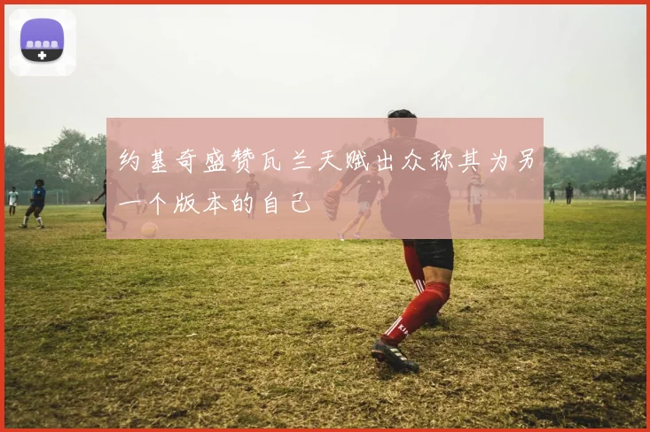 约基奇盛赞瓦兰天赋出众称其为另一个版本的自己