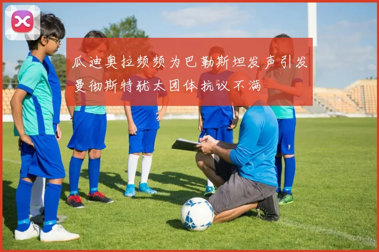 瓜迪奥拉频频为巴勒斯坦发声引发曼彻斯特犹太团体抗议不满