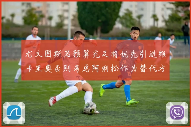 尤文图斯若预算充足将优先引进维卡里奥否则考虑阿利松作为替代方案